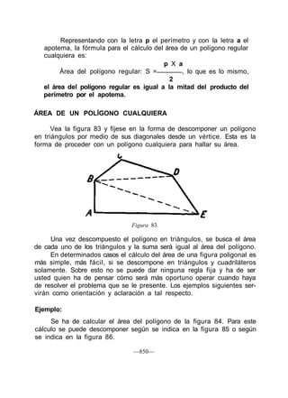 Representando con la letra p el perímetro y con la letra a el
   apotema, la fórmula para el cálculo del área de un polígono regular
   cualquiera es:
                                          p X a
         Área del polígono regular: S =          , lo que es lo mismo,
                                            2
   el área del polígono regular es igual a la mitad del producto del
   perímetro por el apotema.

ÁREA DE UN POLÍGONO CUALQUIERA

      Vea la figura 83 y fíjese en la forma de descomponer un polígono
en triángulos por medio de sus diagonales desde un vértice. Esta es la
forma de proceder con un polígono cualquiera para hallar su área.




                                Figura 83

     Una vez descompuesto el polígono en triángulos, se busca el área
de cada uno de los triángulos y la suma será igual al área del polígono.
     En determinados casos el cálculo del área de una figura poligonal es
más simple, más fácil, si se descompone en triángulos y cuadriláteros
solamente. Sobre esto no se puede dar ninguna regla fija y ha de ser
usted quien ha de pensar cómo será más oportuno operar cuando haya
de resolver el problema que se le presente. Los ejemplos siguientes ser-
virán como orientación y aclaración a tal respecto.

Ejemplo:
     Se ha de calcular el área del polígono de la figura 84. Para este
cálculo se puede descomponer según se indica en la figura 85 o según
se indica en la figura 86.

                                —850—
 