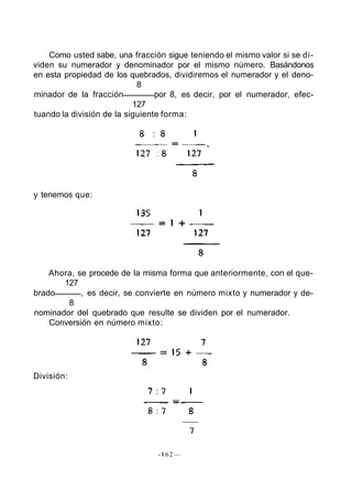 Como usted sabe, una fracción sigue teniendo el mismo valor si se di-
viden su numerador y denominador por el mismo número. Basándonos
en esta propiedad de los quebrados, dividiremos el numerador y el deno-
                            8
minador de la fracción           por 8, es decir, por el numerador, efec-
                           127
tuando la división de la siguiente forma:




y tenemos que:




    Ahora, se procede de la misma forma que anteriormente, con el que-
       127
brado       , es decir, se convierte en número mixto y numerador y de-
        8
nominador del quebrado que resulte se dividen por el numerador.
    Conversión en número mixto:




División:




                                -862—
 