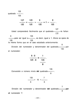 135
quebrado — — — :
          135




                                                       127
      Usted comprenderá fácilmente que al quebrado           le faltan
                                                       135
  8                         135
         para ser igual a    , es decir, igual a 1. Ahora se opera de
  135                   135
la misma forma que en el caso estudiado anteriormente:
                                                             8
    División del numerador y denominador del quebrado             por
                                                            135
el numerador:




                                               135
      Conversión a número mixto del quebrado      —.
                                                8

                            135            7
                                  = 16 +
                            8              8

                                                              7
      División del numerador y denominador del quebrado            por
                                                              8
el numerador 7:

                                  —869—
 