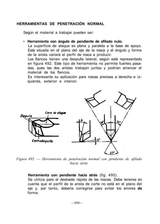 HERRAMIENTAS DE PENETRACIÓN NORMAL

    Según el material a trabajar pueden ser:

   • Herramienta con ángulo de pendiente de afilado nulo.
     La superficie de ataque es plana y paralela a la base de apoyo.
     Está situada en el plano del eje de la rosca y el ángulo y forma
     de la arista variará el perfil de rosca a producir.
     Los flancos tienen una despulla lateral, según está representado
     en figura 492. Este tipo de herramienta no permite fuertes pasa-
     das, pues las dos aristas trabajan juntas y podrían arrancar el
     material de los flancos.
     Es interesante su aplicación para roscas precisas a derecha e iz-
     quierda, exterior e interior.




Figura 495. — Herramienta de penetración normal con pendiente de afilado
                              hacia atrás


      Herramienta con pendiente hacia atrás (fig. 495).
      Se utiliza para el desbaste rápido de las roscas. Debe tenerse en
      cuenta que el perfil de la arista de corte no está en el plano del
      eje y, por tanto, debería corregirse para evitar los errores de
      forma.

                               —890—
 