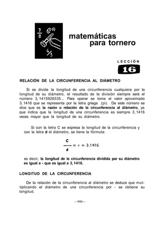 matemáticas
                                para tornero

                                                        LECCIÓN




RELACIÓN DE LA CIRCUNFERENCIA AL DIÁMETRO

    Si se divide la longitud de una circunferencia cualquiera por la
longitud de su diámetro, el resultado de la división siempre será el
número 3, 1415926535... Para operar se toma el valor aproximado
3, 1416 que se representa por la letra griega (pi). De este número se
dice que es la razón o relación de la circunferencia al diámetro, ya
que indica que la longitud de una circunferencia es siempre 3, 1416
veces mayor que la longitud de su diámetro.

      Si con la letra C se expresa la longitud de la circunferencia y
  con la letra d el diámetro, se tiene la fórmula:




  es decir, la longitud de la circunferencia dividida por su diámetro
  es igual a - que es igual a 3, 1416.

LONGITUD DE LA CIRCUNFERENCIA

     De la relación de la circunferencia al diámetro se deduce que mul-
tiplicando el diámetro de una circunferencia por - se obtiene su
longitud.

                               —900—
 