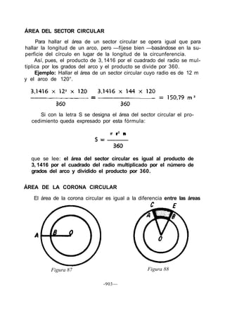 ÁREA DEL SECTOR CIRCULAR
      Para hallar el área de un sector circular se opera igual que para
hallar la longitud de un arco, pero —fíjese bien —basándose en la su-
perficie del círculo en lugar de la longitud de la circunferencia.
     Así, pues, el producto de 3, 1416 por el cuadrado del radio se mul-
tiplica por los grados del arco y el producto se divide por 360.
     Ejemplo: Hallar el área de un sector circular cuyo radio es de 12 m
y el arco de 120°.




     Si con la letra S se designa el área del sector circular el pro-
  cedimiento queda expresado por esta fórmula:




  que se lee: el área del sector circular es igual al producto de
  3, 1416 por el cuadrado del radio multiplicado por el número de
  grados del arco y dividido el producto por 360.


ÁREA DE LA CORONA CIRCULAR

   El área de la corona circular es igual a la diferencia entre las áreas




          Figura 87                               Figura 88

                                -903—
 
