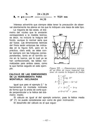 Interesa advertirle que siempre debe tener la precaución de obser-
var atentamente los planos en los que le indiquen una rosca de este tipo.
     La mayoría de las veces, el diá-
metro del núcleo que le anotarán
corresponderá a la medida teórica,
es decir, no incluirá la holgura del
fondo, aunque lo normal sería que
as! fuese. Las dimensiones teóricas
del filete serán entonces las indica-
das en la figura 525, pero en la
práctica, claro está, se debe con-
tar siempre con las holguras corres-
pondientes, tanto en el tornillo co-
mo en la tuerca, por lo cual ya se
han confeccionado, las tablas nor-
malizadas para ambos casos, como
la que hemos seguido en este ejem-
plo.                                     Figura 525. — Dimensiones teóricas
                                          de un filete de rosca trapecial (sin
                                          tener en cuenta la holgura de fondo)
CALCULO DE LAS DIMENSIONES
DE LA HERRAMIENTA PARA                              h = p/2
                                                    a = h x tg 15°
MONTARLA INCLINADA                                  a' = a
                                                b + b' — paso — (a + a)
      Igual que para el ejemplo 2.° la              b' = b
                                                               a
herramienta irá montada inclinada                   c' = b+2— = b+a
de forma que la arista de corte que-                          2
de perpendicular a la hélice del diá-               a+b+a'+b' = paso.
metro medio.
      El cálculo es igual al del ejemplo anterior, pues la hélice media
 (8 o 4') no puede considerarse aún como de gran inclinación.
      El desarrollo del cálculo es el que sigue:




                                  — 927 —
 