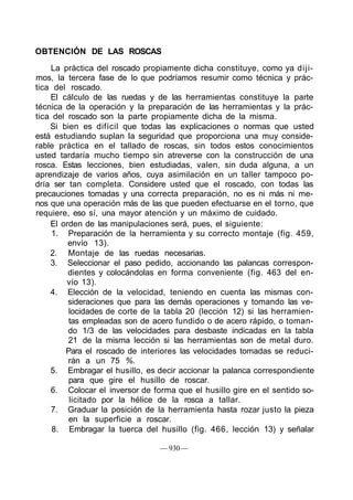 OBTENCIÓN DE LAS ROSCAS
    La práctica del roscado propiamente dicha constituye, como ya diji-
mos, la tercera fase de lo que podríamos resumir como técnica y prác-
tica del roscado.
    El cálculo de las ruedas y de las herramientas constituye la parte
técnica de la operación y la preparación de las herramientas y la prác-
tica del roscado son la parte propiamente dicha de la misma.
    Si bien es difícil que todas las explicaciones o normas que usted
está estudiando suplan Ia seguridad que proporciona una muy conside-
rable práctica en el tallado de roscas, sin todos estos conocimientos
usted tardaría mucho tiempo sin atreverse con la construcción de una
rosca. Estas lecciones, bien estudiadas, valen, sin duda alguna, a un
aprendizaje de varios años, cuya asimilación en un taller tampoco po-
dría ser tan completa. Considere usted que el roscado, con todas las
precauciones tomadas y una correcta preparación, no es ni más ni me-
nos que una operación más de las que pueden efectuarse en el torno, que
requiere, eso sí, una mayor atención y un máximo de cuidado.
    El orden de las manipulaciones será, pues, el siguiente:
     1. Preparación de la herramienta y su correcto montaje (fig. 459,
         envío 13).
    2. Montaje de las ruedas necesarias.
    3. Seleccionar el paso pedido, accionando las palancas correspon-
         dientes y colocándolas en forma conveniente (fig. 463 del en-
         vío 13).
    4. Elección de la velocidad, teniendo en cuenta las mismas con-
         sideraciones que para las demás operaciones y tomando las ve-
         locidades de corte de la tabla 20 (lección 12) si las herramien-
         tas empleadas son de acero fundido o de acero rápido, o toman-
         do 1/3 de las velocidades para desbaste indicadas en la tabla
         21 de la misma lección si las herramientas son de metal duro.
        Para el roscado de interiores las velocidades tomadas se reduci-
         rán a un 75 %.
    5. Embragar el husillo, es decir accionar la palanca correspondiente
         para que gire el husillo de roscar.
    6. Colocar el inversor de forma que el husillo gire en el sentido so-
         licitado por la hélice de la rosca a tallar.
    7. Graduar la posición de la herramienta hasta rozar justo la pieza
         en la superficie a roscar.
     8. Embragar la tuerca del husillo (fig. 466, lección 13) y señalar

                                — 930 —
 