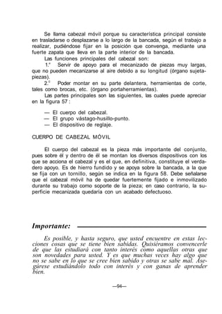 Se llama cabezal móvil porque su característica principal consiste
en trasladarse o desplazarse a lo largo de la bancada, según el trabajo a
realizar, pudiéndose fijar en la posición que convenga, mediante una
fuerte zapata que lleva en la parte interior de la bancada.
      Las funciones principales del cabezal son:
      1.° Servir de apoyo para el mecanizado de piezas muy largas,
que no pueden mecanizarse al aire debido a su longitud (órgano sujeta-
piezas).
      2.c Poder montar en su parte delantera, herramientas de corte,
tales como brocas, etc. (órgano portaherramientas).
      Las partes principales son las siguientes, las cuales puede apreciar
en la figura 57 :

     — El cuerpo del cabezal.
     — El grupo vástago-husillo-punto.
     — El dispositivo de reglaje.

CUERPO DE CABEZAL MÓVIL

      El cuerpo del cabezal es la pieza más importante del conjunto,
pues sobre él y dentro de él se montan los diversos dispositivos con los
que se acciona el cabezal y es el que, en definitiva, constituye el verda-
dero apoyo. Es de hierro fundido y se apoya sobre la bancada, a la que
se fija con un tornillo, según se indica en la figura 58. Debe señalarse
que el cabezal móvil ha de quedar fuertemente fijado e inmovilizado
durante su trabajo como soporte de la pieza; en caso contrario, la su-
perficie mecanizada quedaría con un acabado defectuoso.




Importante:
    Es posible, y hasta seguro, que usted encuentre en estas lec-
ciones cosas que se tiene bien sabidas. Quisiéramos convencerle
de que las estudiará con tanto interés como aquellas otras que
son novedades para usted. Y es que muchas veces hay algo que
no se sabe en lo que se cree bien sabido y otras se sabe mal. Ase-
gúrese estudiándolo todo con interés y con ganas de aprender
bien.

                                  —94—
 