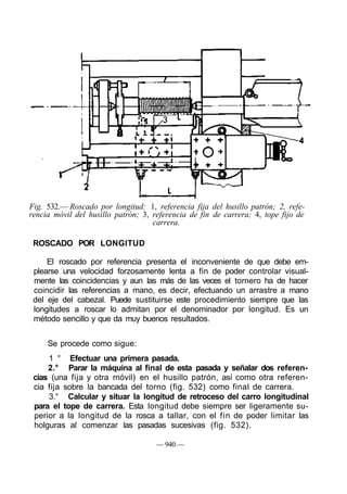Fig. 532.— Roscado por longitud: 1, referencia fija del husillo patrón; 2, refe-
rencia móvil del husillo patrón; 3, referencia de fin de carrera; 4, tope fijo de
                                    carrera.

 ROSCADO POR LONGITUD

     El roscado por referencia presenta el inconveniente de que debe em-
 plearse una velocidad forzosamente lenta a fin de poder controlar visual-
 mente las coincidencias y aun las más de las veces el tornero ha de hacer
 coincidir las referencias a mano, es decir, efectuando un arrastre a mano
 del eje del cabezal. Puede sustituirse este procedimiento siempre que las
 longitudes a roscar lo admitan por el denominador por longitud. Es un
 método sencillo y que da muy buenos resultados.


     Se procede como sigue:
     1 ° Efectuar una primera pasada.
     2.° Parar la máquina al final de esta pasada y señalar dos referen-
 cias (una fija y otra móvil) en el husillo patrón, así como otra referen-
 cia fija sobre la bancada del torno (fig. 532) como final de carrera.
     3.° Calcular y situar la longitud de retroceso del carro longitudinal
 para el tope de carrera. Esta longitud debe siempre ser ligeramente su-
 perior a la longitud de la rosca a tallar, con el fin de poder limitar las
 holguras al comenzar las pasadas sucesivas (fig. 532).

                                     — 940 —
 