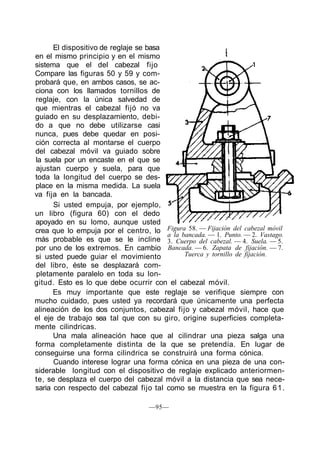 El dispositivo de reglaje se basa
en el mismo principio y en el mismo
sistema que el del cabezal fijo
Compare las figuras 50 y 59 y com-
probará que, en ambos casos, se ac-
ciona con los llamados tornillos de
reglaje, con la única salvedad de
que mientras el cabezal fijó no va
guiado en su desplazamiento, debi-
do a que no debe utilizarse casi
nunca, pues debe quedar en posi-
ción correcta al montarse el cuerpo
del cabezal móvil va guiado sobre
la suela por un encaste en el que se
ajustan cuerpo y suela, para que
toda la longitud del cuerpo se des-
place en la misma medida. La suela
va fija en la bancada.
      Si usted empuja, por ejemplo,
un libro (figura 60) con el dedo
apoyado en su lomo, aunque usted
crea que lo empuja por el centro, lo Figura 58. — Fijación del cabezal móvil
                                        a la bancada. — 1. Punto. — 2. Vastago.
más probable es que se le incline 3. Cuerpo del cabezal. — 4. Suela. — 5.
por uno de los extremos. En cambio Bancada. — 6. Zapata de fijación. — 7.
si usted puede guiar el movimiento            Tuerca y tornillo de fijación.
del libro, éste se desplazará com-
pletamente paralelo en toda su lon-
gitud. Esto es lo que debe ocurrir con el cabezal móvil.
      Es muy importante que este reglaje se verifique siempre con
mucho cuidado, pues usted ya recordará que únicamente una perfecta
alineación de los dos conjuntos, cabezal fijo y cabezal móvil, hace que
el eje de trabajo sea tal que con su giro, origine superficies completa-
mente cilindricas.
      Una mala alineación hace que al cilindrar una pieza salga una
forma completamente distinta de la que se pretendía. En lugar de
conseguirse una forma cilindrica se construirá una forma cónica.
      Cuando interese lograr una forma cónica en una pieza de una con-
siderable longitud con el dispositivo de reglaje explicado anteriormen-
te, se desplaza el cuerpo del cabezal móvil a la distancia que sea nece-
saria con respecto del cabezal fijo tal como se muestra en la figura 6 1 .

                                    —95—
 