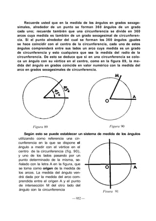 Recuerde usted que en la medida de los ángulos en grados sexage-
simales, alrededor de un punto se forman 3 6 0 ángulos de un grado
cada uno; recuerde también que una circunferencia se divide en 360
arcos cuya medida es también de un grado sexagesimal de circunferen-
cia. Si el punto alrededor del cual se forman los 360 ángulos ¡guales
se hace coincidir con el centro de la circunferencia, cada uno de estos
ángulos comprenderá entre sus lados un arco cuya medida es un grado
de circunferencia y esto cualquiera que sea la medida del radio de la
circunferencia. De esto se deduce que si en una circunferencia se colo-
ca un ángulo con su vértice en el centro, como en la figura 89, la me-
dida del ángulo en grados coincide en valor numérico con la medida del
arco en grados sexagesimales de circunferencia.




         Figura 89                                   Figura 90

     Según esto se puede establecer un sistema de medida de los ángulos
utilizando como referencia una cir-
cunferencia en la que se dispone el
ángulo a medir con el vértice en el
centro de la circunferencia (fig. 90),
y uno de los lados pasando por un
punto determinado de la misma, se-
ñalado con la letra A en la figura, que
se toma como origen de la medida de
los arcos. La medida del ángulo ven-
drá dada por la medida del arco com-
prendida entre el origen A y el punto
de intersección M del otro lado del
ángulo con la circunferencia
                                                  Fisura 91

                               — 952 —
 
