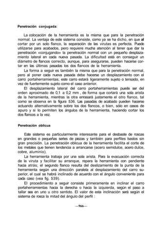 Penetración conjugada:

     La colocación de la herramienta es la misma que para la penetración
normal. La ventaja de este sistema consiste, como ya se ha dicho, en que al
cortar por un solo flanco, la separación de las virutas es perfecta. Puede
utilizarse para acabados, pero requiere mucha atención al tener que dar la
penetración «conjugando» la penetración normal con un pequeño desplaza-
miento lateral en cada nueva pasada. La dificultad está en conseguir un
diámetro de flancos correcto, aunque, para asegurarse, pueden hacerse cor-
tar en las últimas pasadas los dos flancos de la herramienta.
     La forma a seguir es también la misma que para la penetración normal,
pero al poner cada nueva pasada debe hacerse un desplazamiento con el
carro portaherramientas; este carro estará ligeramente sujeto o tensado, en
vez de fuertemente sujeto como el caso anterior.
     El desplazamiento lateral del carro portaherramientas puede ser del
orden aproximado de 0,1 a 0,2 mm , de forma que cortará una sola arista
de la herramienta, mientras la otra enrasará justamente el otro flanco, tal
como se observa en la figura 536. Las pasadas de acabado pueden hacerse
actuando alternativamente sobre los dos flancos, o bien, sólo en casos de
apuro y si lo permiten los ángulos de la herramienta, haciendo cortar los
dos flancos a la vez.

Penetración oblicua

     Este sistema es particularmente interesante para el desbaste de roscas
en grandes o pequeñas series de piezas y también para perfiles bastos sin
gran precisión. La penetración oblicua de la herramienta facilita el corte de
los metales que tienen tendencia a arrancarse (acero semidulce, acero dulce,
cobre, aluminio).
     La herramienta trabaja por una sola arista. Para la evacuación correcta
de la viruta y facilitar su arranque, repara la herramienta con pendiente
hacia atrás; el segundo flanco resulta del deslizamiento de la punta de la
herramienta según una dirección paralela al desplazamiento del carro su-
perior, el cual se habrá inclinado de acuerdo con el ángulo conveniente para
cada caso (vea fig. 539).
     El procedimiento a seguir consiste primeramente en inclinar el carro
portaherramientas hacia la derecha o hacia la izquierda, según el paso a
tallar sea en uno u otro sentido. El valor de esta inclinación será según el
sistema de rosca la mitad del ángulo del perfil :

                                  —966—
 