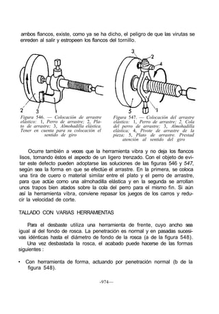 ambos flancos, existe, como ya se ha dicho, el peligro de que las virutas se
    enreden al salir y estropeen los flancos del tornillo.




    Figura 546. — Colocación de arrastre       Figura 547. — Colocación del arrastre
    elástico: 1, Perro de arrastre; 2, Pla-    elástico: 1, Perro de arrastre; 2, Cola
    to de arrastre; 3, Almohadilla elástica.   del perro de arrastre; 3, Almohadilla
    Tener en cuenta para su colocación el      elástica; 4, Pivote de arrastre de la
                sentido de giro                pieza; 5, Plato de arrastre. Prestad
                                                    atención al sentido del giro

     Ocurre también a veces que la herramienta vibra y no deja los flancos
lisos, tomando éstos el aspecto de un ligero trenzado. Con el objeto de evi-
tar este defecto pueden adoptarse las soluciones de las figuras 546 y 547,
según sea la forma en que se efectúe el arrastre. En la primera, se coloca
una tira de cuero o material similar entre el plato y el perro de arrastre,
para que actúe como una almohadilla elástica y en la segunda se arrollan
unos trapos bien atados sobre la cola del perro para el mismo fin. Si aún
así la herramienta vibra, conviene repasar los juegos de los carros y redu-
cir la velocidad de corte.

TALLADO CON VARIAS HERRAMIENTAS

    Para el desbaste utiliza una herramienta de frente, cuyo ancho sea
igual al del fondo de rosca. La penetración es normal y en pasadas sucesi-
vas idénticas hasta el diámetro de fondo de la rosca (a de la figura 548).
    Una vez desbastada la rosca, el acabado puede hacerse de las formas
siguientes :

•     Con herramienta de forma, actuando por penetración normal (b de la
       figura 548).

                                           -974—
 