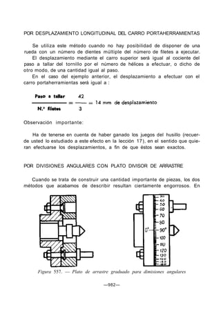POR DESPLAZAMIENTO LONGITUDINAL DEL CARRO PORTAHERRAMIENTAS

    Se utiliza este método cuando no hay posibilidad de disponer de una
rueda con un número de dientes múltiple del número de filetes a ejecutar.
    El desplazamiento mediante el carro superior será igual al cociente del
paso a tallar del tornillo por el número de hélices a efectuar, o dicho de
otro modo, de una cantidad igual al paso.
    En el caso del ejemplo anterior, el desplazamiento a efectuar con el
carro portaherramientas será igual a :




Observación importante:

    Ha de tenerse en cuenta de haber ganado los juegos del husillo (recuer-
de usted lo estudiado a este efecto en la lección 17), en el sentido que quie-
ran efectuarse los desplazamientos, a fin de que éstos sean exactos.


POR DIVISIONES ANGULARES CON PLATO DIVISOR DE ARRASTRE

   Cuando se trata de construir una cantidad importante de piezas, los dos
métodos que acabamos de describir resultan ciertamente engorrosos. En




      Figura 557. — Plato de arrastre graduado para dimisiones angulares

                                   —982—
 