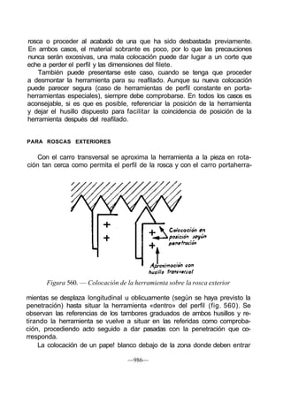 rosca o proceder al acabado de una que ha sido desbastada previamente.
En ambos casos, el material sobrante es poco, por lo que las precauciones
nunca serán excesivas, una mala colocación puede dar lugar a un corte que
eche a perder el perfil y las dimensiones del filete.
    También puede presentarse este caso, cuando se tenga que proceder
a desmontar la herramienta para su reafilado. Aunque su nueva colocación
puede parecer segura (caso de herramientas de perfil constante en porta-
herramientas especiales), siempre debe comprobarse. En todos los casos es
aconsejable, si es que es posible, referenciar la posición de la herramienta
y dejar el husillo dispuesto para facilitar la coincidencia de posición de la
herramienta después del reafilado.


PARA ROSCAS EXTERIORES

    Con el carro transversal se aproxima la herramienta a la pieza en rota-
ción tan cerca como permita el perfil de la rosca y con el carro portaherra-




      Figura 560. — Colocación de la herramienta sobre la rosca exterior

mientas se desplaza longitudinal u oblicuamente (según se haya previsto la
penetración) hasta situar la herramienta «dentro» del perfil (fig. 560). Se
observan las referencias de los tambores graduados de ambos husillos y re-
tirando la herramienta se vuelve a situar en las referidas como comproba-
ción, procediendo acto seguido a dar pasadas con la penetración que co-
rresponda.
    La colocación de un pape! blanco debajo de la zona donde deben entrar

                                   —986—
 