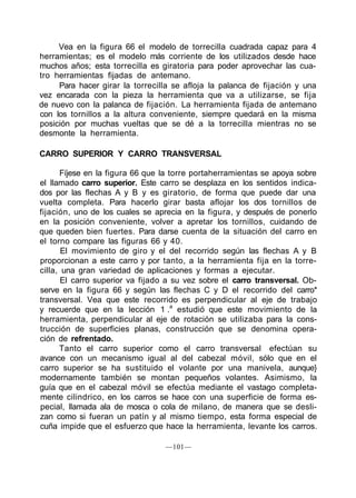 Vea en la figura 66 el modelo de torrecilla cuadrada capaz para 4
herramientas; es el modelo más corriente de los utilizados desde hace
muchos años; esta torrecilla es giratoria para poder aprovechar las cua-
tro herramientas fijadas de antemano.
     Para hacer girar la torrecilla se afloja la palanca de fijación y una
vez encarada con la pieza la herramienta que va a utilizarse, se fija
de nuevo con la palanca de fijación. La herramienta fijada de antemano
con los tornillos a la altura conveniente, siempre quedará en la misma
posición por muchas vueltas que se dé a la torrecilla mientras no se
desmonte la herramienta.

CARRO SUPERIOR Y CARRO TRANSVERSAL

      Fíjese en la figura 66 que la torre portaherramientas se apoya sobre
el llamado carro superior. Este carro se desplaza en los sentidos indica-
dos por las flechas A y B y es giratorio, de forma que puede dar una
vuelta completa. Para hacerlo girar basta aflojar los dos tornillos de
fijación, uno de los cuales se aprecia en la figura, y después de ponerlo
en la posición conveniente, volver a apretar los tornillos, cuidando de
que queden bien fuertes. Para darse cuenta de la situación del carro en
el torno compare las figuras 66 y 40.
       El movimiento de giro y el del recorrido según las flechas A y B
proporcionan a este carro y por tanto, a la herramienta fija en la torre-
cilla, una gran variedad de aplicaciones y formas a ejecutar.
       El carro superior va fijado a su vez sobre el carro transversal. Ob-
serve en la figura 66 y según las flechas C y D el recorrido del carro*
transversal. Vea que este recorrido es perpendicular al eje de trabajo
y recuerde que en la lección 1 .a estudió que este movimiento de la
herramienta, perpendicular al eje de rotación se utilizaba para la cons-
trucción de superficies planas, construcción que se denomina opera-
ción de refrentado.
      Tanto el carro superior como el carro transversal efectúan su
avance con un mecanismo igual al del cabezal móvil, sólo que en el
carro superior se ha sustituido el volante por una manivela, aunque}
modernamente también se montan pequeños volantes. Asimismo, la
guía que en el cabezal móvil se efectúa mediante el vastago completa-
mente cilindrico, en los carros se hace con una superficie de forma es-
pecial, llamada ala de mosca o cola de milano, de manera que se desli-
zan como si fueran un patín y al mismo tiempo, esta forma especial de
cuña impide que el esfuerzo que hace la herramienta, levante los carros.

                                  —101—
 