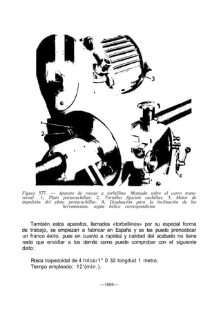 Figura 577. — Aparato de roscar a torbellino. Montado sobre el carro trans-
versal: 1, Plato portacuchillas; 2, Tornillos fijación cuchillas; 3, Motor de
impulsión del plato portacuchillas; 4, Graduación para la inclinación de las
                  herramientas, según hélice correspondiente


   También estos aparatos, llamados «torbellinos» por su especial forma
de trabajo, se empiezan a fabricar en España y se les puede pronosticar
un franco éxito, pues en cuanto a rapidez y calidad del acabado no tiene
nada que envidiar a los demás como puede comprobar con el siguiente
dato:

   Rosca trapezoidal de 4 hilos/1" 0 32 longitud 1 metro.
   Tiempo empleado: 12'(min.).


                                  —1004—
 