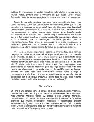 arbítrio do consulente- as cartas tem duas polaridades e dessa forma,
muitas vezes, podem dizer o contrário do que nossa Lenda prega.
Depende, portanto, de sua posição e do caso a ser tratado no momento!

.....Dessa forma vale enfatizar que uma carta considerada boa, num
dado momento pode ser desfavorável ou vice-versa.Tudo que é bom
demais, em excesso torna-se ruim! Isso significa que algo favorável
pode vir a ser desfavorável ou o contrário. A Morte traz um medo natural
no consulente, e muitas vezes pode indicar uma transformação
extremamente necessária para o momento que ele está vivendo! Assim
como a Torre pode significar a reestruturação tão esperada por alguém...
e o Enforcado dar a mensagem espiritual perfeita para o
momento...Numa fase onde a segurança é o mais importante, a
Imperatriz pode não ser a melhor saída - pois a fertilidade e o
crescimento podem desequilibrar a tentativa de disciplina e ordem...

.....Por isso é muito importante estarmos informados, não termos
preguiça de conhecer sempre melhor o que escolheremos como método
de orientação. No caso do Tarô é imprescindível que o consulente saiba
buscar auxílio para o momento presente, lembrando que seu futuro ele
mesmo construirá com as próprias mãos...as cartas não farão nada para
ele! E ainda mais importante é estar aberto `as orientações, sem
preconceitos ou receios imediatos, pois seu jogo estará sendo feito para
buscar soluções e não criar ainda mais problemas! Portanto, lembre-se:
quando sair para você uma carta?ruim?, respire fundo e ouça a
mensagem que ela traz... em seu momento presente, aquela mesma
carta pode ser a saída que procura.E , como tudo na Vida, essa mesma
carta tem o outro lado e trará sempre, uma segunda opção.


                            Sobre o Tarô :

O Tarô é um baralho com 78 cartas `as quais chamamos de Arcanos ,
que se subdividem em 2 grupos : Arcanos Maiores e Arcanos Menores.
Nos Arcanos Maiores temos 22 cartas e nos Arcanos Menores,
naturalmente , 56 cartas . Existem hoje uma infinidade de Tarôs, o que
significa que muitos estudiosos, magistas e desenhistas criaram
variedades de figuras, cores e formas baseadas em um único tipo de
Tarô, O Tarô Clássico) fato esse que nos possibilita uma opção maior na
hora de escolher o Tarô que queremos jogar.
 