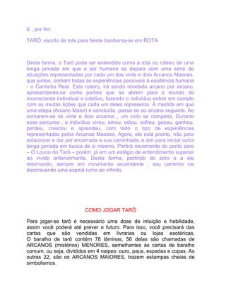 E , por fim:

TARÔ, escrito de trás para frente tranforma-se em ROTA



Desta forma, o Tarô pode ser entendido como a rota ou roteiro de uma
longa jornada em que o ser humano se depara com uma série de
situações representadas por cada um dos vinte e dois Arcanos Maiores,
que juntos, somam todas as experiências possíveis à existência humana
- o Caminho Real. Este roteiro, irá sendo revelado arcano por arcano,
apresentando-se como portais que se abrem para o mundo do
inconsciente individual e coletivo, fazendo o indivíduo entrar em contato
com as muitas lições que cada um deles representa. À medida em que
uma etapa (Arcano Maior) é concluída, passa-se ao arcano seguinte. Ao
somarem-se os vinte e dois arcanos , um ciclo se completa. Durante
esse percurso , o indivíduo viveu, amou, odiou, sofreu, gozou, ganhou,
perdeu, cresceu e aprendeu, com todo o tipo de experiências
representadas pelos Arcanos Maiores. Agora, ele está pronto, não para
estacionar e dar por encerrada a sua caminhada, e sim para iniciar outra
longa jornada em busca de si mesmo. Partirá novamente do ponto zero
– O Louco do Tarô – porém, já em um estágio de entendimento superior
ao vivido anteriormente. Desta forma, partindo do zero e a ele
retornando, sempre em movimento ascendente , seu caminho vai
descrevendo uma espiral rumo ao infinito.




                         COMO JOGAR TARÔ

Para jogar-se tarô é necessário uma dose de intuição e habilidade,
assim você poderá até prever o futuro. Para isso, você precisará das
cartas que são vendidas em livrarias ou lojas esotéricas.
O baralho de tarô contém 78 lâminas, 56 delas são chamadas de
ARCANOS (mistérios) MENORES, semelhantes às cartas de baralho
comum, ou seja, divididos em 4 naipes: ouro, paus, espadas e copas. As
outras 22, são os ARCANOS MAIORES, trazem estampas cheias de
simbolismos.
 