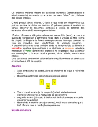 Os arcanos maiores tratam de questões humanas (personalidade e
relacionamento), enquanto os arcanos menores "falam" do cotidiano,
das coisas práticas.

O tarô possui várias leituras. O ideal é que cada um desenvolva sua
própria técnica de deitar as lâminas. O primeiro passo é analisar as
cartas, observar os desenhos, símbolos e textos, os detalhes das
estampas são metafóricos e representativos.

 Pontos, círculos e triângulos referem-se ao espírito (alma), a cruz e o
quadrado representam o sofrimento físico (dor), a Ornada de fitas (forma
de chapéu do Mago e da Forca) corresponde aos fatos que ocorrem na
vida do indivíduo sem interferência da vontade (destino).
A predominância das cores também ajuda na interpretação da lâmina, o
vermelho significa agressividade e a atividade, o amarelo, atividade
intelectual, o verde geralmente expresso na vegetação, leva a pensar
em renovação, o branco mostra pureza, alma infinita, crescimento
interior.
Uma das cartas que melhor caracterizam o equilíbrio entre as cores azul
e vermelha é a VIII da Justiça.

Jogando

  •   Após embaralhar as cartas, abra-as em forma de leque e retire três
      delas
  •   Disponha as lâminas seguindo a ilustração abaixo




  •   Vire a primeira carta (a da esquerda) e terá simbolizado os
      elementos favoráveis à realização do seu objetivo
  •   segundo arcano (disposto à direita) vai lhe indicar o que a impede
      de atingir seu desejo
  •   Revelando a terceira carta (do centro), você terá o conselho que o
      tarô oferece para a resolução do problema

Método de Leitura
 