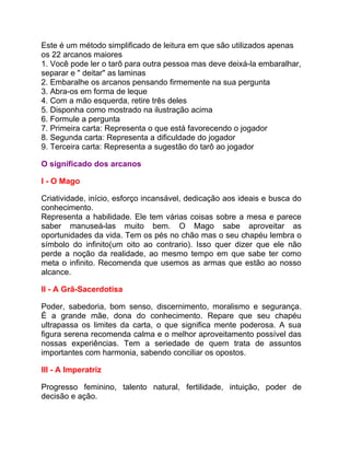 Este é um método simplificado de leitura em que são utilizados apenas
os 22 arcanos maiores
1. Você pode ler o tarô para outra pessoa mas deve deixá-la embaralhar,
separar e " deitar" as laminas
2. Embaralhe os arcanos pensando firmemente na sua pergunta
3. Abra-os em forma de leque
4. Com a mão esquerda, retire três deles
5. Disponha como mostrado na ilustração acima
6. Formule a pergunta
7. Primeira carta: Representa o que está favorecendo o jogador
8. Segunda carta: Representa a dificuldade do jogador
9. Terceira carta: Representa a sugestão do tarô ao jogador

O significado dos arcanos

I - O Mago

Criatividade, início, esforço incansável, dedicação aos ideais e busca do
conhecimento.
Representa a habilidade. Ele tem várias coisas sobre a mesa e parece
saber manuseá-las muito bem. O Mago sabe aproveitar as
oportunidades da vida. Tem os pés no chão mas o seu chapéu lembra o
símbolo do infinito(um oito ao contrario). Isso quer dizer que ele não
perde a noção da realidade, ao mesmo tempo em que sabe ter como
meta o infinito. Recomenda que usemos as armas que estão ao nosso
alcance.

II - A Grã-Sacerdotisa

Poder, sabedoria, bom senso, discernimento, moralismo e segurança.
É a grande mãe, dona do conhecimento. Repare que seu chapéu
ultrapassa os limites da carta, o que significa mente poderosa. A sua
figura serena recomenda calma e o melhor aproveitamento possível das
nossas experiências. Tem a seriedade de quem trata de assuntos
importantes com harmonia, sabendo conciliar os opostos.

III - A Imperatriz

Progresso feminino, talento natural, fertilidade, intuição, poder de
decisão e ação.
 