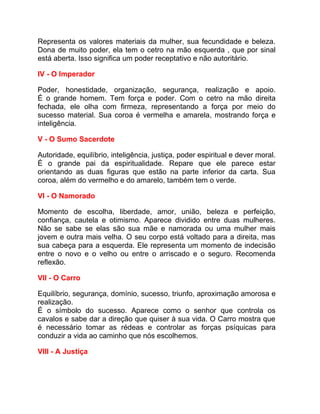 Representa os valores materiais da mulher, sua fecundidade e beleza.
Dona de muito poder, ela tem o cetro na mão esquerda , que por sinal
está aberta. Isso significa um poder receptativo e não autoritário.

IV - O Imperador

Poder, honestidade, organização, segurança, realização e apoio.
É o grande homem. Tem força e poder. Com o cetro na mão direita
fechada, ele olha com firmeza, representando a força por meio do
sucesso material. Sua coroa é vermelha e amarela, mostrando força e
inteligência.

V - O Sumo Sacerdote

Autoridade, equilíbrio, inteligência, justiça, poder espiritual e dever moral.
É o grande pai da espiritualidade. Repare que ele parece estar
orientando as duas figuras que estão na parte inferior da carta. Sua
coroa, além do vermelho e do amarelo, também tem o verde.

VI - O Namorado

Momento de escolha, liberdade, amor, união, beleza e perfeição,
confiança, cautela e otimismo. Aparece dividido entre duas mulheres.
Não se sabe se elas são sua mãe e namorada ou uma mulher mais
jovem e outra mais velha. O seu corpo está voltado para a direita, mas
sua cabeça para a esquerda. Ele representa um momento de indecisão
entre o novo e o velho ou entre o arriscado e o seguro. Recomenda
reflexão.

VII - O Carro

Equilíbrio, segurança, domínio, sucesso, triunfo, aproximação amorosa e
realização.
É o símbolo do sucesso. Aparece como o senhor que controla os
cavalos e sabe dar a direção que quiser à sua vida. O Carro mostra que
é necessário tomar as rédeas e controlar as forças psíquicas para
conduzir a vida ao caminho que nós escolhemos.

VIII - A Justiça
 