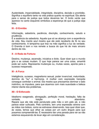 Austeridade, imparcialidade, integridade, disciplina, decisão e prontidão.
Significa o equilíbrio tanto na vida prática quanto na espiritual. Ela alerta
para o senso de justiça que todos devemos ter. O broto verde que
aparece no canto esquerdo simboliza a esperança de que a justiça seja
feita.

IX - O Ermitão

Informação, sabedoria, paciência, discrição, conhecimento, estudo e
prudência.
É a essência da sabedoria. Aquela que só se alcança com a experiência
de vida. Seu manto azul mostra que ele está recoberto de fé no seu
conhecimento. A lamparina que traz na mão significa a luz da verdade.
O Eremita é bom e nos remete a busca do que há de mais sincero
dentro de nós.

X - A Roda da Fortuna

Destino, mudança, ascensão, iniciativa e êxito. Quer dizer que o mundo
gira e as coisas mudam. O que hoje parece ser uma coisa, amanhã
pode ser outra. Representa mudanças ou, muitas vezes, aponta para o
sucesso inesperado.

XI - A Forca

Inteligência, sucesso, magnetismo sexual, poder invencível, maturidade,
domínio do "eu" e harmonia. A mulher com expressão tranqüila
consegue controlar o animal. Ela mostra que precisamos dominar o lado
instintivo, os impulsos, para que atuemos com mais suavidade e beleza
interior diante dos problemas.

XII - O Enforcado

Idealismo exagerado, abnegação, perfeição moral, hesitação, falta de
vontade,               traição              e              abandono.
Repare que ele não está pendurado pela mão e sim pelo pé, e não
parece estar sufocado. Pelo contrário, tem uma expressão serena com
as mãos nos bolsos, como se estivesse observando. Isso quer dizer que,
às vezes, temos que olhar as coisas por um outro ângulo para que
posamos compreendê-las. É necessário dar uma parada para ver se não
estamos esquecendo de levar algo em consideração.
 