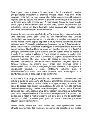 Sua origem, quem o criou e de que forma o fez é um mistério. Muitos
pesquisadores buscaram a exatidão desses dados mas sem muito
sucesso, pois tudo o que temos são datas aproximadas.O primeiro
registro data do século XIII .Temos a Europa como o lugar mais provável
de ter sido visto pela primeira vez. A partir dessa época, foi disseminado
como jogo e ensinamento pelo mundo todo, sendo reconhecido por
estudiosos como um Livro Sagrado, cujas páginas vêm soltas, para
busca de aprofundamento e conhecimento.

Apesar de ser chamado de Oráculo, o Tarô é um jogo. Não se trata de
uma conexão direta com Deus ou um instrumento dos Deuses
manipulado por seres humanos , e sim de um baralho que possui os
quatro naipes (ouros, copas, espadas e paus) e mais 22 lâminas, citadas
anteriormente. Foi criado pelo homem ( e para o homem). Sua função é ,
entre tantas coisas, transmitir informações e conhecimentos através de
suas imagens. Qual a diferença entre um baralho comum e o Tarô? A
princípio podemos dizer que o baralho comum possui todos os naipes e
a corte ( rei, rainha e valete); o Tarô possui os naipes, a corte- com
acréscimo de mais uma carta, a princesa ou pagem- acrescentadas aos
Arcanos Maiores. Ou seja, temos 26 cartas a mais nos Arcanos
Menores, contando-se que temos nelas desenhos, imagens, figuras e
formas variadas( na maioria dos Tarôs), com diversas cores e
informações para auxiliar a interpretação dos símbolos, a intuição e a
imaginação criativa. É uma verdadeira ?chave? para a
visualização.Cada carta tem uma filosofia, uma mensagem e a
combinação delas a cada jogo é rica e diferente.

As formas e tipos de jogos também são numerosos , podemos ter uma
leitura a partir de uma carta até figuras geométricas interpretadas por
inteiro.O fato de termos muitas cartas num jogo, ou seja, abrirmos uma
série de cartas para serem interpretadas de uma só vez não significa
que tenhamos um jogo melhor ou mais completo que os outros. Existem
tarólogos que com apenas uma carta passam informações suficientes
para muito tempo de reflexão! Sendo assim o importante é aprender com
dedicação e fazer o melhor possível em seu jogo a fim de esclarecer
dúvidas ou abrir caminhos para quem os busca ( mesmo que esse
alguém seja você mesmo!!!).

Dessa forma, temos em cada lâmina um novo aprendizado, vindo
através das formas, dos números, do nome, da posição...e de muitas
 