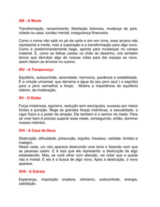 XIII - A Morte

Transformação, renascimento, libertação dolorosa, mudança de país,
cidade ou casa, lucidez mental, insegurança financeira.

Como o nome não está no pé da carta e sim em cima, esse arcano não
representa a morte, mas a superação e a transformação para algo novo.
Como é predominantemente bege, aponta para mudanças no campo
material. E, como as folhas caídas no chão do desenho, nós também
temos que derrubar algo de nossas vidas para dar espaço ao novo,
assim fazem as árvores no outono.

XIV - A Temperança

Equilíbrio, autocontrole, serenidade, harmonia, paciência e estabilidade.
É a virtude universal, que derrama a água do seu jarro azul ( o espírito)
para o jarro vermelho( a força) . Mostra a importância do equilíbrio
interior, da moderação.

XV - O Diabo

Força misteriosa, egoísmo, sedução sem escrúpulos, sucesso por meios
ilícitos e punição. Rege as grandes forças instintivas, a sexualidade, o
vigor físico e o poder de atração. Ele também é o senhor do medo. Para
se viver bem é preciso superar esse medo, conseguindo, então, dominar
nossos instintos.

XVI - A Casa de Deus

Destruição, dificuldade, presunção, orgulho, fracasso, vaidade, timidez e
malogro.
Nesta carta, um raio aparece destruindo uma torre e fazendo com que
as pessoas caiam. E é isso que ele representa: a destruição de algo
estabelecido. Mas, se você olhar com atenção, vai notar que a queda
não é mortal. E ela é a busca de algo novo. Após a destruição, o novo
aparece.

XVII - A Estrela

Esperança,       inspiração   criadora,   otimismo,   autocontrole,   energia,
satisfação.
 
