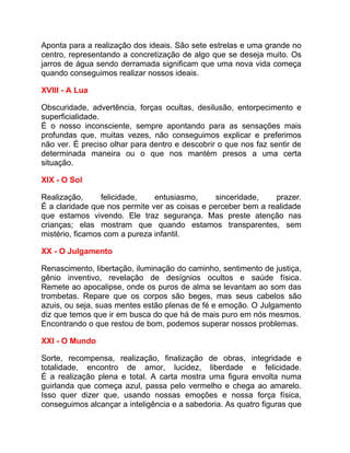 Aponta para a realização dos ideais. São sete estrelas e uma grande no
centro, representando a concretização de algo que se deseja muito. Os
jarros de água sendo derramada significam que uma nova vida começa
quando conseguimos realizar nossos ideais.

XVIII - A Lua

Obscuridade, advertência, forças ocultas, desilusão, entorpecimento e
superficialidade.
É o nosso inconsciente, sempre apontando para as sensações mais
profundas que, muitas vezes, não conseguimos explicar e preferimos
não ver. É preciso olhar para dentro e descobrir o que nos faz sentir de
determinada maneira ou o que nos mantém presos a uma certa
situação.

XIX - O Sol

Realização,      felicidade,   entusiasmo,      sinceridade,   prazer.
É a claridade que nos permite ver as coisas e perceber bem a realidade
que estamos vivendo. Ele traz segurança. Mas preste atenção nas
crianças; elas mostram que quando estamos transparentes, sem
mistério, ficamos com a pureza infantil.

XX - O Julgamento

Renascimento, libertação, iluminação do caminho, sentimento de justiça,
gênio inventivo, revelação de desígnios ocultos e saúde física.
Remete ao apocalipse, onde os puros de alma se levantam ao som das
trombetas. Repare que os corpos são beges, mas seus cabelos são
azuis, ou seja, suas mentes estão plenas de fé e emoção. O Julgamento
diz que temos que ir em busca do que há de mais puro em nós mesmos.
Encontrando o que restou de bom, podemos superar nossos problemas.

XXI - O Mundo

Sorte, recompensa, realização, finalização de obras, integridade e
totalidade, encontro de amor, lucidez, liberdade e felicidade.
É a realização plena e total. A carta mostra uma figura envolta numa
guirlanda que começa azul, passa pelo vermelho e chega ao amarelo.
Isso quer dizer que, usando nossas emoções e nossa força física,
conseguimos alcançar a inteligência e a sabedoria. As quatro figuras que
 