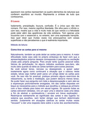 aparecem nos cantos representam os quatro elementos da natureza que
conferem equilíbrio ao mundo. Representa a síntese de tudo que
conhecemos.

O Louco

Isolamento, precipitação, loucura, confusão. É o único que não tem
número. Por isso, mesmo significa liberdade. Ele olha para o infinito e,
com isso, mostra que a vida é muito mais do que vemos e a felicidade
pode estar além das aparências da vida cotidiana. Tem apenas uma
trouxinha com o essencial e, no entanto, tem uma expressão tranqüila.
Isso quer dizer que muitas vezes nos preocupamos com coisas
superficiais e não percebemos o que é realmente importante.

Método de leitura:

Como tirar as cartas para si mesmo

Naturalmente, também se pode deitar as cartas para si mesmo. A maior
dificuldade neste caso está no próprio embaraço de fazer com que a
apresentaçãodos próprios desejos corresponda à pergunta ou excitação
criada pela própria pergunta. Para anular tanto quanto possível estes
fatores de perturbação, há alguns métodos auxiliares que,claro, são
muito úteis quando se deita as cartas também para outras pessoas.
Se você estiver tenso, nervoso ou desesperado, e quiser saber
exatamente agora como continuará a situação que o colocou neste
estado, talvez seja melhor pedir parav um amigo deitar as cartas para
você. Se isso não for possível, pratique primeiro alguns exercícios de
relaxamento, ou tente a meditação, que podem deixa-lo menos tenso.
Se puder fazer sua pergunta com toda a despreocupação e sem ater-se
a esperanças profundamente arraigadas, tire das cartas dispostas em
leque as necessárias para o método que escolheu e coloque-as primeiro
com a face voltada para baixo em seusd lugares. Só quando todas as
cartas estiverem deitadas, vire um apor uma e observe cada uma delas
a fim de abstrair a quintessência ( enviarei em breve explicação) .
Restrinja-se estritamente ao significado das cartas e dos lugares no
sistema que escolheu, sem tenter obrigar que tenham determinado
sentido. Justamente em situações cáoticas as cartas muitas vezes
"recusam" a dar uma resposta clara sobre o curso dos acontecimentos.
 