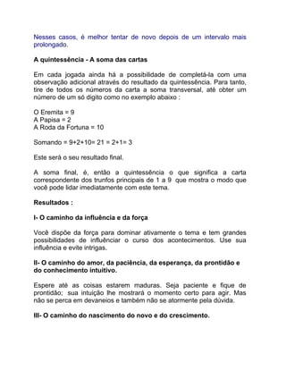 Nesses casos, é melhor tentar de novo depois de um intervalo mais
prolongado.

A quintessência - A soma das cartas

Em cada jogada ainda há a possibilidade de completá-la com uma
observação adicional através do resultado da quintessência. Para tanto,
tire de todos os números da carta a soma transversal, até obter um
número de um só digito como no exemplo abaixo :

O Eremita = 9
A Papisa = 2
A Roda da Fortuna = 10

Somando = 9+2+10= 21 = 2+1= 3

Este será o seu resultado final.

A soma final, é, então a quintessência o que significa a carta
correspondente dos trunfos principais de 1 a 9 que mostra o modo que
você pode lidar imediatamente com este tema.

Resultados :

I- O caminho da influência e da força

Você dispõe da força para dominar ativamente o tema e tem grandes
possibilidades de influênciar o curso dos acontecimentos. Use sua
influência e evite intrigas.

II- O caminho do amor, da paciência, da esperança, da prontidão e
do conhecimento intuitivo.

Espere até as coisas estarem maduras. Seja paciente e fique de
prontidão; sua intuição lhe mostrará o momento certo para agir. Mas
não se perca em devaneios e também não se atormente pela dúvida.

III- O caminho do nascimento do novo e do crescimento.
 