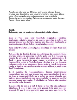Recolha-se, introverta-se. Dê tempo a si mesmo, o tempo de que
precisar para descritalizar tudo o que for importante para você. Não se
deixe influenciar pelas aparências exteriores, nem se distraia.
Concentre-se no seu objetivo. Evite rancor, amargura e medo do novo.
Pense : O que quero afinal ?




TARÔ:
Saiba mais sobre o uso terapêutico desta tradição milenar


Usar o Tarô com uma finalidade terapêutica significa:
esclarecer e ajudar a resolver os medos, bloqueios e padrões de
comportamento que limitam, quando não impedem totalmente, a
expressão espontânea do Ser e a realização pessoal.

Para poder trabalhar assim algumas questões precisam ficar bem
claras:

1.A questão do destino. Somos os cozinheiros de nosso destino e
em todo momento podemos mudá-lo, pois este é a resposta ou
reação do universo à nossos atos, omissões e pensamentos. O
Tarô é uma ferramenta para mudar o destino e não um
intermediário entre o Todo-Poderoso destino e o ser humano
reduzido, assim a um expectador de sua própria vida. E justamente
mudar o destino para melhor, mudar nossas vidas é o objetivo do
Tarô Terapêutico.

2. A questão da responsabilidade. Somos absolutamente
responsáveis pela vida que temos e esta compreensão, isto é, parar
de jogar a responsabilidade (ou a culpa) de nossa situação nos
outros, no companheiro/a, nos pais, no chefe, no governo, etc. É o
primeiro passo para mudar. A felicidade e a fortuna são questões
de escolha e não de sorte.

3. A questão do bem e o mal. O bem e o mal não são realidades
absolutas. O que é bom para uma pessoa hoje pode não ser
amanhã. O que é ruim para mim pode ser bom para você. No
 