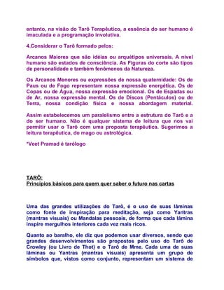 entanto, na visão do Tarô Terapêutico, a essência do ser humano é
imaculada e a programação involutiva.

4.Considerar o Tarô formado pelos:

Arcanos Maiores que são idéias ou arquétipos universais. A nível
humano são estados de consciência. As Figuras do corte são tipos
de personalidade e também fenômenos da Natureza.

Os Arcanos Menores ou expressões de nossa quaternidade: Os de
Paus ou de Fogo representam nossa expressão energética. Os de
Copas ou de Água, nossa expressão emocional. Os de Espadas ou
de Ar, nossa expressão mental. Os de Discos (Pentáculos) ou de
Terra, nossa condição física e nossa abordagem material.

Assim estabelecemos um paralelismo entre a estrutura do Tarô e a
do ser humano. Não é qualquer sistema de leitura que nos vai
permitir usar o Tarô com uma proposta terapêutica. Sugerimos a
leitura terapêutica, do mago ou astrológica.

*Veet Pramad é tarólogo




TARÔ:
Princípios básicos para quem quer saber o futuro nas cartas



Uma das grandes utilizações do Tarô, é o uso de suas lâminas
como fonte de inspiração para meditação, seja como Yantras
(mantras visuais) ou Mandalas pessoais, de forma que cada lâmina
inspire mergulhos interiores cada vez mais ricos.

Quanto ao baralho, ele diz que podemos usar diversos, sendo que
grandes desenvolvimentos são propostos pelo uso do Tarô de
Crowley (ou Livro de Thot) e o Tarô de Mme. Cada uma de suas
lâminas ou Yantras (mantras visuais) apresenta um grupo de
símbolos que, vistos como conjunto, representam um sistema de
 