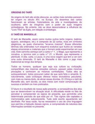 ORIGENS DO TARÔ

As origens do tarô são ainda obscuras, as cartas mais remotas parecem
ter origem no século XIV, na Europa. Os desenhos das cartas
fascinavam os artistas, historiadores da arte e investigadores do
ocultismo, além de intrigá-los com o poder de suas imagens
simbológicas. No entanto, não se deve desconsiderar a influência do
"Livro Thot" do Egito, em relação à simbologia.

O TARÔ DE MARSEILLE

O tarô de Marseille, assim como muitos outros tarôs (cigano, boêmio,
egípcio, astrológico, etc.) é composto de 22 cartas, ricas em símbolos
alegóricos, as quais chamamos "arcanos maiores". Essas diferentes
lâminas são ordenadas num esquema evolutivo que ilustra as variadas
etapas emocionais e materiais que o homem pode experimentar em sua
vida. Este caminho começa com a carta n.º 1 , o Mago, que representa a
iniciativa, e termina com a carta n.º 21, o Mundo, que representa a
plenitude. A 22a. carta, o Louco, é uma nova viagem que tem a ver com
uma outra dimensão. O tarô de Marseille é tido como o jogo mais
tradicional ao longo dos tempos.

Todos os homens, qualquer que seja sua cultura ou civilização,
compartilham das mesmas emoções comuns, passam pelas mesmas
provações e conhecem as mesmas contradições. Todos eles se
autoquestionam, todos procuram saber de que será feito o amanhã. E,
naturalmente, cada civilizaçao oferece meios divinatórios peculiares,
com mais ou menos êxito, de aliviar essas dúvidas. O I Ching e o tarô de
Marseille são, sem dúvida, os dois meios com maior comprovação de
sucesso e também os mais praticados.

O futuro é o resultado de nossa ação presente, a conseqüência dos atos
que se desenvolvem na situação atual. A dificuldade reside no fato de
perceber e compreender os signos do presente, que permitirão uma
determinada previsão do que está por vir. Tais signos são captados e
memorizados pelo subconsciente. Tudo está escrito aguardando ser
decifrado. Por essa razão, faz-se necessário o uso de uma linguagem
que permita a tradução desses signos, a compreensão da natureza das
informações contidas no presente.
 