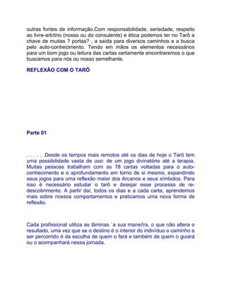 outras fontes de informação.Com responsabilidade, seriedade, respeito
ao livre-arbítrio (nosso ou do consulente) e ética podemos ter no Tarô a
chave de muitas ? portas? , a saída para diversos caminhos e a busca
pelo auto-conhecimento. Tendo em mãos os elementos necessários
para um bom jogo ou leitura das cartas certamente encontraremos o que
buscamos para nós ou nosso semelhante.

REFLEXÃO COM O TARÔ




Parte 01



. . . . . .Desde os tempos mais remotos até os dias de hoje o Tarô tem
uma possibilidade vasta de uso: de um jogo divinatório até a terapia.
Muitas pessoas trabalham com as 78 cartas voltadas para o auto-
conhecimento e o aprofundamento em torno de si mesmo, expandindo
seus jogos para uma reflexão maior dos Arcanos e seus símbolos. Para
isso é necessário estudar o tarô e desejar esse processo de re-
descobrimento. A partir daí, todos os dias e a cada carta, aprendemos
mais sobre nossos comportamentos e praticamos uma nova forma de
reflexão.



Cada profissional utiliza as lâminas `a sua manei!ra, o que não altera o
resultado, uma vez que se o destino é o interior do indivíduo o caminho a
ser percorrido é da escolha de quem o fará e também de quem o guiará
ou o acompanhará nessa jornada.
 