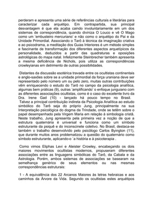 perderam e apresenta uma série de referências culturais e literárias para
caracterizar cada arquétipo. Em contrapartida, sua principal
desvantagem é que ela acaba caindo involuntariamente em um dos
sistemas de correspondência, quando diviniza O Louco e vê O Mago
como um ‘embusteiro mercuriano’ e não como o arquétipo do Pai e da
Unidade Primordial. Associando o Tarô à técnica da imaginação criativa
e ao psicodrama, a meditação dos Guias Interiores é um método simples
e fascinante de transformação dos diferentes aspectos arquetípicos da
personalidade, deduzidos a partir das quadraturas e oposições
astrológicas do mapa natal. Infelizmente Steinbrecher também apresenta
a mesma deficiência de Nichols, pois utiliza as correspondências
crowleyianas em detrimento de outras possibilidades.

 Distantes da discussão esotérica travada entre os ocultistas continentais
e anglo-saxões sobre se a unidade primordial da força uraniana deve ser
representado pelo número um ou pelo zero, muitas outras contribuições
vêm enriquecendo o estudo do Tarô no campo da psicologia analítica,
algumas bem práticas (9), outras ‘amplificando’ o enfoque junguiano com
as diferentes associações ocultistas, como é o caso do excelente livro da
Dra. Irene Gad (10) - lançado há pouco tempo no Brasil.
 Talvez a principal contribuição indireta da Psicologia Analítica ao estudo
simbólico do Tarô seja do próprio Jung, principalmente na sua
Interpretação psicológica do dogma da Trindade, onde se tetêm sobre o
papel desempenhado pela Virgem Maria em relação à simbologia cristã.
Neste trabalho, Jung apresenta pela primeira vez a noção de que a
estrutura quaternária é universal e funciona como um símbolo
estruturante da psiquê e do inconscinete coletivo. No Brasil, destaca-se
também o trabalho desenvolvido pelo psicólogo Carlos Byington (11),
que durante muitos anos problematizou a questão do quaternário como
símbolo estruturante, aplicando-o `a história e à psicoterapia .

 Como vimos Eliphas Levi e Aleister Crowley, encabeçando os dois
maiores movimentos ocultistas modernos, propuseram diferentes
associações entre as linguagens simbólicas do Tarô, da Cabala e da
Astrologia. Porém, ambos sistemas de associações se basearam na
semelhança genérico de seus elementos ou nas mesmas
correspondências estruturais:

 1 - A equivalência dos 22 Arcanos Maiores às letras hebraicas e aos
caminhos da Árvore da Vida. Segundo os ocultistas estes arquétipos
 