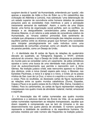 surgiram devido à “queda” da Humanidade, entendendo por ‘queda’, não
apenas a expulsão de Adão e Eva do Éden ou o fim catastrófico das
civilização de Atlântida e Lemúria, mas sobretudo “uma deterioração de
um estado superior de convivência entre homens dotados de poderes
psíquicos para as sociedades mais instintivas e para a percepção
meramente sensorial da realidade”. Assim, o sonho de uma Utopia
Social, uma forma de organização social perfeita, sem os conflitos, os
desejos e as desigualdades caracterizados pelos arquétipos dos
Arcanos Maiores, é um retorno a este estado de consciência coletivo da
Humanidade, ao ‘nirvana coletivo’ primordial. Este sentimento de
unidade que ultrapassa a simples harmonização das relações sociais e o
equilíbrio político entre os diversos grupos que formam uma sociedade
para introjetar psicologicamente em cada indivíduo como uma
necessidade de comunhão universal, como um desafio de reconquista
do paraíso perdido, como um Desejo de União.

 2 - A identidade das l6 cartas de figura às relações do quaternário
elevado ao quadrado, ao Tetragrama Sagrado, o ‘IHVH’, símbolo
estrutural do universo. Aqui o Desejo de União ultrapassa os problemas
do mundo para se consolidar como um casamento de pólos simbólicos
opostos e como uma busca de uma identidade mais profunda, de um
nível de autoconhecimento que permita o reencontro com à Alma
Gêmea. Na tradição judaico cristã, este reencontro aparece no Cântico
dos cânticos, onde a noiva (Israel) espera pelo noivo, o Messias; nas
Epístolas Paulíneas, a noiva é a Igreja e o noivo, o Cristo; já na poesia
mística de San Juan de La Cruz, o noivo é o espírito e a noiva, a alma e
o corpo. Para os ocultistas, as dezesseis cartas de figura representam
as relações entre os quatro mundos cabalísticos (Ouros, Espadas,
Copas e Paus) e os quatro corpos do Eu Inferior (Rei, Dama, Cavaleiro e
Valete). Para os cartomantes, as cartas de figura representam relações
interpessoais nos quatro níveis de atividade: material, mental, emocional
e espiritual.

 3 - A Associação das 40 cartas numeradas aos quatro mundos
cabalísticos e a estrutura decimal da Árvore da Vida. Já as quarenta
cartas numeradas representam as relações transpessoais, aquelas que
dizem respeito à compreensão que se tem do Universo e do seu
desenvolvimento nos quatro planos de atividade. O número quarenta
representa a totalidade da existência e da experiência humana. Os
períodos medidos por este número são freqüentes na tradição judaico-
 