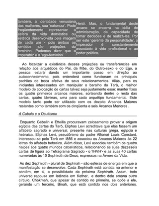 também, a identidade venusiana
                                   Herói. Mas, o fundamental deste
das mulheres, sua ‘natureza’. Pode
                                   arcano se encerra na idéia de
freqüentemente      representar  a
                                   administração, da capacidade de
esfera da vida doméstica ou
                                   tomar decisões e de realizá-las. Por
estética desenvolvida pela imagem
                                   ser este ‘gerente da personalidade’, o
de cada um - pois ambos os
                                   Imperador       é     constantemente
sentidos     são     projeções  do
                                   associado à vida profissional e ao
feminino. Podemos dizer que a
                                   poder político.
Imperatriz é o ‘ego-feminino’.

   Ao localizar a existência dessas projeções ou transferências em
relação aos arquétipos do Pai, da Mãe, do Outro-sexo e do Ego, a
pessoa estará dando um importante passo em direção ao
autoconhecimento, pois entenderá como funcionam os principais
padrões de troca afetiva de seus relacionamentos. Aliás, para os
iniciantes interessados em manipular o baralho do Tarô, o melhor
modelo de colocação de cartas talvez seja justamente esse: manter fixos
os quatro primeiros arcanos maiores, sorteando dentre o resto das
cartas, quatro lâminas, uma para cada arquétipo fundamental. Este
modelo tanto pode ser utilizado com os dezoito Arcanos Maiores
restantes como também com os cinqüenta e seis Arcanos Menores .

A Cabala e o Ocultismo

 Enquanto Gebelin e Etteilla procuravam zelosamente provar a origem
egípcia das cartas do Tarô, Eliphas Levi acreditava que elas fossem um
alfabeto sagrado e universal, presente nas culturas grega, egípcia e
hebraica. Eliphas Levi, pseudônimo do padre Alfonsé Louis Constant,
interessou-se pelo Tarô em l856 e associou os Arcanos Maiores às 22
letras do alfabeto hebraico. Além disso, Levi associou também os quatro
naipes aos quatro mundos cabalísticos, relacionando as suas dezesseis
cartas de figura ao Tetragrama Sagrado - o ‘IHVH’- e as suas 40 cartas
numeradas às 10 Sephiroth de Deus, expressos na Árvore da Vida.

 As dez Sephiroth - plural de Sephirah - são esferas de energia em que a
manifestação se desenvolve. Cada Sephirath está contida na anterior e
contém, em si, a possibilidade da próxima Sephirath. Assim, todo
universo repousa em latência em Kether, e dentro dele emana outro
círculo, Chokmah, que apesar de contido no primeiro, se opõe a ele,
gerando um terceiro, Binah, que está contido nos dois anteriores.
 