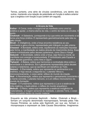 Temos, portanto, uma série de círculos concêntricos, uns dentro dos
outros, mantendo uma relação de polaridade em função à esfera anterior
que o engloba e em função à que contém em seguida.



                              A Árvore da Vida
Kether - A Coroa, onde o Incognicível se manifesta como uma luz
extática e apolar, a chama eterna da vida, o centro de todos os círculos. O
ponto.
Chokmah - A Sabedoria, corresponde à luz que entra em movimento e se
torna uma força cinética. É representado geometricamente pela reta ou
pelo círculo.
Binah - A Inteligência, onde a força encontra resistência ao seu
movimento e gera a forma, representada pelo triângulo ou pelo prisma.
Cheseed - A Bondade, esfera onde, equilibrando as restrições impostas
pela forma, a manifestação se realiza através da misericórdia divina. Essa
esfera é simbolizada pelos deuses jupiterianos, como Zeus e Xangô.
Geburah - A Severidade, esfera onde a força, seja física ou moral, se
manifesta com energia e impetuosidade. É simbolizado pela Espada e
pelos deuses guerreiros, como Ares e Ogum.
Tiphareh - A Beleza, esfera que harmoniza a contradição ética entre a
severidade e a clemência. Ela é geralmente representada pelos deuses
solares e redentores, que se sacrificam em benefício ao Todo.
Netzach - A Eternidade, esfera que representa os sentimentos e os
instintos, o fogo sexual, a segunda luz, o planeta Vênus e,
microcosmicamente, o corpo astral, reflexo do mundo da criação.
Hod - A Reverberação, esfera que representa o pensamento consciente e
a mente concreta, o planeta mercúrio, e é um reflexo microcósmico do
mundo da formação.
Yesod - O Fundamento, esfera que representa a Lua e a essência da
vida orgânica, o duplo-etéreo, o reflexo do mundo arquetípico.
Malkuth - O Reino, esfera que representa a essência inorgânica da
materialidade, a imagem sensorial da realidade, o planeta Terra, o corpo
físico concebido dentro do mundo material.

Enquanto as três primeiras Sephiroth - Kether, Chokmah e Binah -
formam um conjunto denominado macroprosopos, formada pelas Três
Causas Primárias; as outras sete Sephiroth, por sua vez, formam o
microprosopos e expressam as Sete Causas Secundárias. Imaginemos
 