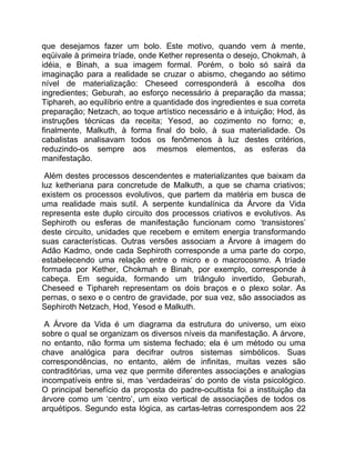 que desejamos fazer um bolo. Este motivo, quando vem à mente,
eqüivale à primeira tríade, onde Kether representa o desejo, Chokmah, à
idéia, e Binah, a sua imagem formal. Porém, o bolo só sairá da
imaginação para a realidade se cruzar o abismo, chegando ao sétimo
nível de materialização: Cheseed corresponderá à escolha dos
ingredientes; Geburah, ao esforço necessário à preparação da massa;
Tiphareh, ao equilíbrio entre a quantidade dos ingredientes e sua correta
preparação; Netzach, ao toque artístico necessário e à intuição; Hod, às
instruções técnicas da receita; Yesod, ao cozimento no forno; e,
finalmente, Malkuth, à forma final do bolo, à sua materialidade. Os
cabalistas analisavam todos os fenômenos à luz destes critérios,
reduzindo-os sempre aos mesmos elementos, as esferas da
manifestação.

 Além destes processos descendentes e materializantes que baixam da
luz ketheriana para concretude de Malkuth, a que se chama criativos;
existem os processos evolutivos, que partem da matéria em busca de
uma realidade mais sutil. A serpente kundalínica da Árvore da Vida
representa este duplo circuito dos processos criativos e evolutivos. As
Sephiroth ou esferas de manifestação funcionam como ‘transistores’
deste circuito, unidades que recebem e emitem energia transformando
suas características. Outras versões associam a Árvore à imagem do
Adão Kadmo, onde cada Sephiroth corresponde a uma parte do corpo,
estabelecendo uma relação entre o micro e o macrocosmo. A tríade
formada por Kether, Chokmah e Binah, por exemplo, corresponde à
cabeça. Em seguida, formando um triângulo invertido, Geburah,
Cheseed e Tiphareh representam os dois braços e o plexo solar. As
pernas, o sexo e o centro de gravidade, por sua vez, são associados as
Sephiroth Netzach, Hod, Yesod e Malkuth.

 A Árvore da Vida é um diagrama da estrutura do universo, um eixo
sobre o qual se organizam os diversos níveis da manifestação. A árvore,
no entanto, não forma um sistema fechado; ela é um método ou uma
chave analógica para decifrar outros sistemas simbólicos. Suas
correspondências, no entanto, além de infinitas, muitas vezes são
contraditórias, uma vez que permite diferentes associações e analogias
incompatíveis entre si, mas ‘verdadeiras’ do ponto de vista psicológico.
O principal benefício da proposta do padre-ocultista foi a instituição da
árvore como um ‘centro’, um eixo vertical de associações de todos os
arquétipos. Segundo esta lógica, as cartas-letras correspondem aos 22
 