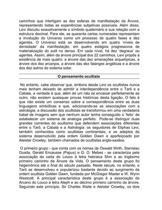 caminhos que interligam as dez esferas de manifestação da Árvore,
representando todas as experiências subjetivas possíveis. Além disso,
Levi discutiu exaustivamente o símbolo quaternário e sua relação com a
estrutura decimal. Para ele, as quarenta cartas numeradas representam
a involução do Universo como um processo de quatro fases e dez
agentes. O Universo está se desenvolvendo em quatro ‘níveis de
densidade’ da manifestação, em quatro estágios progressivos de
materialização do sutil no denso. Em cada nível, há dez ‘degraus’ ou
agentes. Assim, além da árvore principal dos 22 caminhos, Levi propôs a
existência de mais quatro: a árvore das dez emanações arquetípicas, a
árvore dos dez arcanjos, a árvore das dez falanges angélicas e a árvore
dos dez astros do sistema solar.

                      O pensamento ocultista

 No entanto, cabe observar que, embora desde Levi os ocultistas nunca
mais tenham deixado de admitir a interdependência entre o Tarô e a
Cabala, a verdade é que, além de um não se encaixar perfeitamente ao
outro, não existem quaisquer provas históricas desta ligação. O fato é
que não existe um consenso sobre a correspondência entre as duas
linguagens simbólicas e que, adicionando-se as associações com a
astrologia, a discussão dos ocultistas se transformou em uma verdadeira
babel de imagens sem que nenhum autor tenha conseguido o ‘feito’ de
estabelecer um sistema de analogia perfeito. Pode-se distinguir duas
grandes correntes do ocultismo que defendem associações diferentes
entre o Tarô, a Cabala e a Astrologia: os seguidores de Eliphas Levi,
também conhecidos como ocultistas continentais, e os adeptos do
sistema desenvolvido pela ordem Golden Dawn e aperfeiçoado por
Aleister Crowley, também chamados de ocultistas anglo-saxãos.

 O primeiro grupo - que conta com os nomes de Oswald Wirth, Stanislau
Guaita, Gerald Encausse (Papus) e G. O. Mebes - se caracteriza pela
associação da carta do Louco à letra hebraica Shin e ao trigésimo
primeiro caminho da Árvore da Vida. O pensamento deste grupo foi
hegemônico até o final do século passado. Neste século, no entanto, o
Tarô se desenvolveu e popularizou bastante devido ao surgimento da
ordem ocultista Golden Dawn, fundada por McGregor Master e W. Wynn
Westcott. A principal característica deste grupo é a associação do
Arcano do Louco à letra Aleph e ao décimo primeiro caminho da árvore.
Seguindo este princípio, Sir Charles Waite e Aleister Crowley, os dois
 