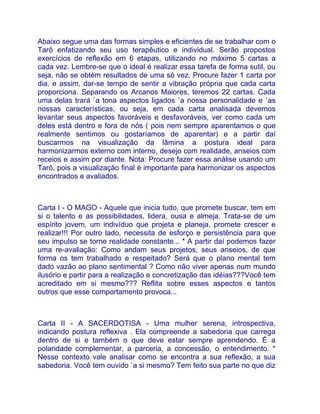 Abaixo segue uma das formas simples e eficientes de se trabalhar com o
Tarô enfatizando seu uso terapêutico e individual. Serão propostos
exercícios de reflexão em 6 etapas, utilizando no máximo 5 cartas a
cada vez. Lembre-se que o ideal é realizar essa tarefa de forma sutil, ou
seja, não se obtém resultados de uma só vez. Procure fazer 1 carta por
dia, e assim, dar-se tempo de sentir a vibração própria que cada carta
proporciona. Separando os Arcanos Maiores, teremos 22 cartas. Cada
uma delas trará `a tona aspectos ligados `a nossa personalidade e `as
nossas características, ou seja, em cada carta analisada devemos
levantar seus aspectos favoráveis e desfavoráveis, ver como cada um
deles está dentro e fora de nós ( pois nem sempre aparentamos o que
realmente sentimos ou gostaríamos de aparentar) e a partir daí
buscarmos na visualização da lâmina a postura ideal para
harmonizarmos externo com interno, desejo com realidade, anseios com
receios e assim por diante. Nota: Procure fazer essa análise usando um
Tarô, pois a visualização final é importante para harmonizar os aspectos
encontrados e avaliados.



Carta I - O MAGO - Aquele que inicia tudo, que promete buscar, tem em
si o talento e as possibilidades, lidera, ousa e almeja. Trata-se de um
espírito jovem, um indivíduo que projeta e planeja, promete crescer e
realizar!!! Por outro lado, necessita de esforço e persistência para que
seu impulso se torne realidade constante... * A partir daí podemos fazer
uma re-avaliação: Como andam seus projetos, seus anseios, de que
forma os tem trabalhado e respeitado? Será que o plano mental tem
dado vazão ao plano sentimental ? Como não viver apenas num mundo
ilusório e partir para a realização e concretização das idéias???Você tem
acreditado em si mesmo??? Reflita sobre esses aspectos e tantos
outros que esse comportamento provoca...



Carta II - A SACERDOTISA - Uma mulher serena, introspectiva,
indicando postura reflexiva . Ela compreende a sabedoria que carrega
dentro de si e também o que deve estar sempre aprendendo. É a
polaridade complementar, a parceria, a concessão, o entendimento. *
Nesse contexto vale analisar como se encontra a sua reflexão, a sua
sabedoria. Você tem ouvido `a si mesmo? Tem feito sua parte no que diz
 