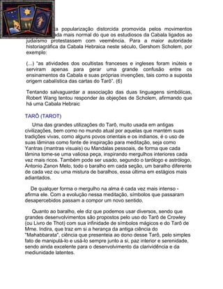 Diante desta popularização distorcida promovida pelos movimentos
ocultistas, nada mais normal do que os estudiosos da Cabala ligados ao
judaísmo protestassem com veemência. Para a maior autoridade
historiagráfica da Cabala Hebraica neste século, Gershom Scholem, por
exemplo:

(...) “as atividades dos ocultistas franceses e ingleses foram inúteis e
serviram apenas para gerar uma grande confusão entre os
ensinamentos da Cabala e suas próprias invenções, tais como a suposta
origem cabalística das cartas do Tarô”. (6)

Tentando salvaguardar a associação das duas linguagens simbólicas,
Robert Wang tentou responder às objeções de Scholem, afirmando que
há uma Cabala Hebraic

TARÔ (TAROT)
    Uma das grandes utilizações do Tarô, muito usada em antigas
civilizações, bem como no mundo atual por aquelas que mantém suas
tradições vivas, como alguns povos orientais e os indianos, é o uso de
suas lâminas como fonte de inspiração para meditação, seja como
Yantras (mantras visuais) ou Mandalas pessoais, de forma que cada
lâmina tome-se uma valiosa peça, inspirando mergulhos interiores cada
vez mais ricos. Também pode ser usado, segundo o tarólogo e astrólogo,
Antonio Zanon Melo, todo o baralho em cada seção, um baralho diferente
de cada vez ou uma mistura de baralhos, essa última em estágios mais
adiantados.

   De qualquer forma o mergulho na alma é cada vez mais intenso -
afirma ele. Com a evolução nessa meditação, símbolos que passaram
desapercebidos passam a compor um novo sentido.

    Quanto ao baralho, ele diz que podemos usar diversos, sendo que
grandes desenvolvimentos são propostos pelo uso do Tarô de Crowley
(ou Livro de Thot) com sua infinidade de símbolos mágicos e do Tarô de
Mme. Indira, que traz em si a herança da antiga ciência do
"Mahabbarata", ciência que presenteia ao dono desse Tarô, pelo simples
fato de manipulá-lo e usá-lo sempre junto a si, paz interior e serenidade,
sendo ainda excelente para o desenvolvimento da clarividência e da
mediunidade latentes.
 