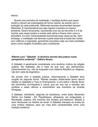interior.

    Quanto aos períodos de meditação, o tarólogo lembra que esses
variam e devem ser prolongados de forma natural, de acordo com a
evolução de cada praticante. Diferentes escolas recomendam tempos
diferentes. E recomendável que seja regular e sempre no mesmo
ambiente. Swami Sivananda, recomenda uma vez ao dia entre 4 e 6 da
manhã, pois nesse horário a mente está calma e fresca, bem como a
atmosfera. A Linha Transcendental recomenda duas vezes ao dia. Sem
embargo, a meditação nas lâminas é parte essencial à tirada das cartas
com vidência e inspiração, garantindo previsões cada vez mais acertadas,
assim como insights inusitados para o praticante.




Alberto Lyra " Qabalah - A doutrina secreta dos judeus numa
perspectiva ocidental" - Editora Ibrasa

A Qabalah é geralmente considerada uma doutrina mística da religião
judaica. Na realidade, ela é mais do que isso: seu pensamento,
extremamente rico, não se enquadra num sistema filosófico ou religioso,
não tem nada de dogmático.

De acordo com a tradição judaica, historicamente a Qabalah teria
surgido da seguinte forma: "Moisés recebeu (Kibel:deste termo deriva
kabala ou Qabalah) a Tora (o Ensinamento, a Lei) sobre o Monte Sinai;
ele transmitiu( ou-messara) a Josué, que por sua vez a remeteu aos
profetas e estes últimos a transmitiram aos membros da Grande
Sinagoga.

A Qabalah, entretanto, segundo os estudiosos, entre estes Alexandre
Safran (La Cabale - Ed. Payothéque), ultrapassa, em antiguidade, a
Revelação Judaica. Ela remonta aos tempos pré-históricos. Moisés a
teria introduzido na história de Israel. A Qabalah transpôs os limites de
uma mística religiosa, para ser mais bem compreendida como uma
tradição esotérica.
 