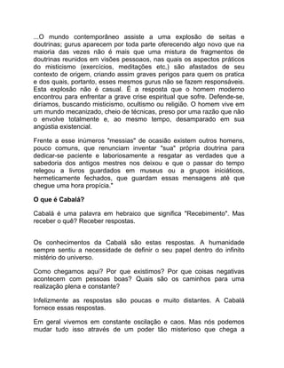 ...O mundo contemporâneo assiste a uma explosão de seitas e
doutrinas; gurus aparecem por toda parte oferecendo algo novo que na
maioria das vezes não é mais que uma mistura de fragmentos de
doutrinas reunidos em visões pessoaos, nas quais os aspectos práticos
do misticismo (exercícios, meditações etc,) são afastados de seu
contexto de origem, criando assim graves perigos para quem os pratica
e dos quais, portanto, esses mesmos gurus não se fazem responsáveis.
Esta explosão não é casual. É a resposta que o homem moderno
encontrou para enfrentar a grave crise espiritual que sofre. Defende-se,
diríamos, buscando misticismo, ocultismo ou religião. O homem vive em
um mundo mecanizado, cheio de técnicas, preso por uma razão que não
o envolve totalmente e, ao mesmo tempo, desamparado em sua
angústia existencial.

Frente a esse inúmeros "messias" de ocasião existem outros homens,
pouco comuns, que renunciam inventar "sua" própria doutrina para
dedicar-se paciente e laboriosamente a resgatar as verdades que a
sabedoria dos antigos mestres nos deixou e que o passar do tempo
relegou a livros guardados em museus ou a grupos iniciáticos,
hermeticamente fechados, que guardam essas mensagens até que
chegue uma hora propícia."

O que é Cabalá?

Cabalá é uma palavra em hebraico que significa "Recebimento". Mas
receber o quê? Receber respostas.


Os conhecimentos da Cabalá são estas respostas. A humanidade
sempre sentiu a necessidade de definir o seu papel dentro do infinito
mistério do universo.

Como chegamos aqui? Por que existimos? Por que coisas negativas
acontecem com pessoas boas? Quais são os caminhos para uma
realização plena e constante?

Infelizmente as respostas são poucas e muito distantes. A Cabalá
fornece essas respostas.

Em geral vivemos em constante oscilação e caos. Mas nós podemos
mudar tudo isso através de um poder tão misterioso que chega a
 