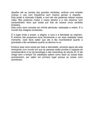 desafiar até as mentes dos grandes cientistas, embora uma simples
criança o use com freqüência sem mesmo pensar a respeito.
Este poder é chamado Cabalá, e com ele nós podemos refazer nossas
vidas. Nós podemos mudar o nosso destino e a nós mesmos num
extraordinário reino que existe por trás de nossos cinco sentidos
limitados.
Este outro reino consiste em infinita plenitude, realização e ordem. É o
mundo dos milagres constantes.

É o lugar onde o prazer, a alegria, a cura e a felicidade se originam.
E embora não possamos tocar fisicamente e ver essa realidade neste
momento, você deve saber que ela é tão incontestável quanto a
gravidade e tão verdadeira quanto os átomos no ar.

Embora esse reino exista por toda a eternidade, somente agora ele está
emergindo num mundo em que as pessoas estão prontas e capazes de
compreendê-lo à luz da tecnologia e das maravilhas do século 20. E ele
chega bem a tempo! Os cabalistas sabem como fazer as coisas boas
acontecerem, por saber em primeiro lugar porque as coisas ruins
acontecem.
 