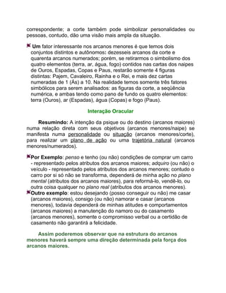 correspondente; a corte também pode simbolizar personalidades ou
pessoas, contudo, dão uma visão mais ampla da situação.

  Um fator interessante nos arcanos menores é que temos dois
 conjuntos distintos e autônomos: dezesseis arcanos da corte e
 quarenta arcanos numerados; porém, se retirarmos o simbolismo dos
 quatro elementos (terra, ar, água, fogo) contidos nas cartas dos naipes
 de Ouros, Espadas, Copas e Paus, restarão somente 4 figuras
 distintas: Pajem, Cavaleiro, Rainha e o Rei, e mais dez cartas
 numeradas de 1 (Ás) a 10. Na realidade temos somente três fatores
 simbólicos para serem analisados: as figuras da corte, a seqüência
 numérica, e ambas tendo como pano de fundo os quatro elementos:
 terra (Ouros), ar (Espadas), água (Copas) e fogo (Paus).

                         Interação Oracular

    Resumindo: A intenção da psique ou do destino (arcanos maiores)
numa relação direta com seus objetivos (arcanos menores/naipe) se
manifesta numa personalidade ou situação (arcanos menores/corte),
para realizar um plano de ação ou uma trajetória natural (arcanos
menores/numerados).

 Por Exemplo: penso e tenho (ou não) condições de comprar um carro
 - representado pelos atributos dos arcanos maiores; adquiro (ou não) o
 veículo - representado pelos atributos dos arcanos menores; contudo o
 carro por si só não se transforma, dependerá de minha ação no plano
 mental (atributos dos arcanos maiores), para reformá-lo, vendê-lo, ou
 outra coisa qualquer no plano real (atributos dos arcanos menores).
 Outro exemplo: estou desejando (posso conseguir ou não) me casar
 (arcanos maiores), consigo (ou não) namorar e casar (arcanos
 menores), todavia dependerá de minhas atitudes e comportamentos
 (arcanos maiores) a manutenção do namoro ou do casamento
 (arcanos menores), somente o compromisso verbal ou a certidão de
 casamento não garantirá a felicidade.

    Assim poderemos observar que na estrutura do arcanos
menores haverá sempre uma direção determinada pela força dos
arcanos maiores.
 