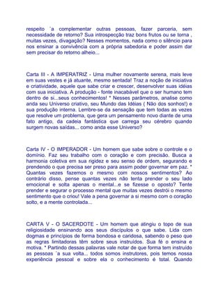 respeito `a complementar outras pessoas, fazer parceria, sem
necessidade de retorno? Sua introspecção traz bons frutos ou se torna ,
muitas vezes, divagação? Nesses momentos, nada como o silêncio para
nos ensinar a convivência com a própria sabedoria e poder assim dar
sem precisar do retorno alheio...



Carta III - A IMPERATRIZ - Uma mulher novamente serena, mais leve
em suas vestes e já atuante, mesmo sentada! Traz a noção de iniciativa
e criatividade, aquele que sabe criar e crescer, desenvolver suas idéias
com sua iniciativa. A produção - fonte inacabável que o ser humano tem
dentro de si...seus conhecimentos! * Nesses parâmetros, analise como
anda seu Universo criativo, seu Mundo das Idéias ( Não dos sonhos!) e
sua produção interna. Lembre-se da sensação que tem todas as vezes
que resolve um problema, que gera um pensamento novo diante de uma
fato antigo, da cadeia fantástica que carrega seu cérebro quando
surgem novas saídas... como anda esse Universo?



Carta IV - O IMPERADOR - Um homem que sabe sobre o controle e o
domínio. Faz seu trabalho com o coração e com precisão. Busca a
harmonia coletiva em sua rigidez e seu senso de ordem, segurando e
prendendo o que precisa ser preso para assim poder governar em paz. *
Quantas vezes fazemos o mesmo com nossos sentimentos? Ao
contrário disso, pense quantas vezes não tenta prender o seu lado
emocional e solta apenas o mental...e se fizesse o oposto? Tente
prender e segurar o processo mental que muitas vezes destrói o mesmo
sentimento que o criou! Vale a pena governar a si mesmo com o coração
solto, e a mente controlada...



CARTA V - O SACERDOTE - Um homem que atingiu o topo de sua
religiosidade ensinando aos seus discípulos o que sabe. Lida com
dogmas e princípios de forma bondosa e caridosa, sabendo o peso que
as regras limitadoras têm sobre seus instruídos. Sua fé o ensina e
motiva. * Partindo dessas palavras vale notar de que forma tem instruído
as pessoas `a sua volta... todos somos instrutores, pois temos nossa
experiência pessoal e sobre ela o conhecimento é total. Quando
 