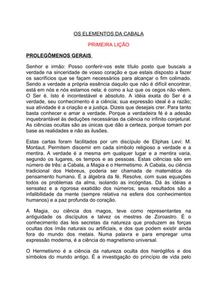 OS ELEMENTOS DA CABALA

                            PRIMEIRA LIÇÃO

PROLEGÔMENOS GERAIS

Senhor e irmão: Posso conferir-vos este título posto que buscais a
verdade na sinceridade de vosso coração e que estais disposto a fazer
os sacrifícios que se façam necessários para alcançar o fim colimado.
Sendo a verdade a própria essência daquilo que não é difícil encontrar,
está em nós e nós estamos nela; é como a luz que os cegos não vêem.
O Ser é. Isto é incontestável e absoluto. A idéia exata do Ser é a
verdade, seu conhecimento é a ciência; sua expressão ideal é a razão;
sua atividade é a criação e a justiça. Dizeis que desejais crer. Para tanto
basta conhecer e amar a verdade. Porque a verdadeira fé é a adesão
inquebrantável às deduções necessárias da ciência no infinito conjetural.
As ciências ocultas são as únicas que dão a certeza, porque tomam por
base as realidades e não as ilusões.

Estas cartas foram facilitados por um discípulo de Eliphas Levi: M.
Montaut. Permitem discemir em cada símbolo religioso a verdade e a
mentira. A verdade é a mesma em qualquer lugar e a mentira varia,
segundo os lugares, os tempos e as pessoas. Estas ciências são em
número de três: a Cabala, a Magia e o Hermetismo. A Cabala, ou ciência
tradicional dos Hebreus, poderia ser chamada de matemática do
pensamento humano. É a álgebra da fé. Resolve, com suas equações
todos os problemas da alma, isolando as incógnitas. Dá às idéias a
sensatez e a rigorosa exatidão dos números; seus resultados são a
infalibilidade da mente (sempre relativa na esfera dos conhecimentos
humanos) e a paz profunda do coração.

A Magia, ou ciência dos magos, teve como representantes na
antiguidade os discípulos e talvez os mestres de Zoroastro. É o
conhecimento das leis secretas da natureza que produzem as forças
ocultas dos ímãs naturais ou artificiais, e dos que podem existir ainda
fora do mundo dos metais. Numa palavra e para empregar uma
expressão moderna, é a ciência do magnetismo universal.

O Hermetismo é a ciência da natureza oculta dos hieróglifos e dos
símbolos do mundo antigo. É a investigação do princípio de vida pelo
 