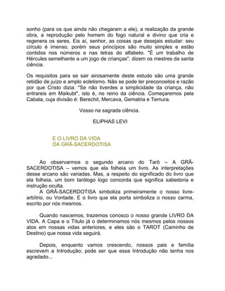 sonho (para os que ainda não chegaram a ele), a realização da grande
obra, a reprodução pelo homem do fogo natural e divino que cria e
regenera os seres. Eis aí, senhor, as coisas que desejais estudar: seu
círculo é imenso, porém seus princípios são muito simples e estão
contidos nos números e nas letras do alfabeto. "É um trabalho de
Hércules semelhante a um jogo de crianças", dizem os mestres da santa
ciência.

Os requisitos para se sair airosamente deste estudo são uma grande
retidão de juízo e amplo ecletismo. Não se pode ter preconceitos e razão
por que Cristo dizia: "Se não tiverdes a simplicidade da criança, não
entrareis em Maikubt", isto é, no reino da ciência. Começaremos pela
Cabala, cuja divisão é: Berechit, Mercava, Gematria e Temura.

                      Vosso na sagrada ciência.

                            ELIPHAS LEVI


           E O LIVRO DA VIDA
           DA GRÃ-SACERDOTISA


       Ao observarmos o segundo arcano do Tarô – A GRÃ-
SACERDOTISA – vemos que ela folheia um livro. As interpretações
desse arcano são variadas. Mas, a respeito do significado do livro que
ela folheia, um bom tarólogo logo concorda que significa sabedoria e
instrução oculta.
       A GRÃ-SACERDOTISA simboliza primeiramente o nosso livre-
arbítrio, ou Vontade. E o livro que ela porta simboliza o nosso carma,
escrito por nós mesmos.

     Quando nascemos, trazemos conosco o nosso grande LIVRO DA
VIDA. A Capa e o Título já o determinamos nós mesmos pelos nossos
atos em nossas vidas anteriores, e eles são o TAROT (Caminho de
Destino) que nossa vida seguirá.

     Depois, enquanto vamos crescendo, nossos pais e família
escrevem a Introdução; pode ser que essa Introdução não tenha nos
agradado...
 
