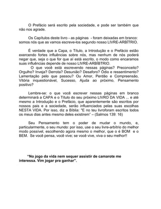 O Prefácio será escrito pela sociedade, e pode ser também que
não nos agrade.

    Os Capítulos deste livro - as páginas - foram deixadas em branco:
somos nós que as vamos escreve-los segundo nosso LIVRE-ARBÍTRIO.

      É verdade que a Capa, o Título, a Introdução e o Prefácio estão
exercendo fortes influências sobre nós, mas nenhum de nós poderá
negar que, seja o que for que aí está escrito, o modo como encaramos
suas influências depende de nosso LIVRE-ARBÍBTRIO.
        O que você está escrevendo nessas páginas? Preconceito?
Orgulho? Inveja? Derrota? Desunião? Desaforo? Ódio e ressentimento?
Lamentação pelo que passou? Ou Amor, Perdão e Compreensão,
Vitória inquestionável, Sucesso, Ajuda ao próximo, Pensamento
positivo?

     Lembre-se: o que você escrever nessas páginas em branco
determinará a CAPA e o Título do seu próximo LIVRO DA VIDA ... e até
mesmo a Introdução e o Prefácio, que aparentemente são escritos por
nossos pais e a sociedade, serão influenciados pelas suas escolhas
NESTA VIDA. Por isso, diz a Bíblia: "E no teu livroforam escritos todos
os meus dias antes mesmo deles existirem” – (Salmos 139: 16)

      Seu Pensamento tem o poder de mudar o mundo, e,
particularmente, o seu mundo: por isso, use o seu livre-arbítrio do melhor
modo possível, escolhendo agora mesmo o melhor, que o é BOM e o
BEM. Se você pensa, você vive; se você vive, viva o seu melhor!!




     “No jogo da vida nem sequer assistir de camarote me
interessa. Vim jogar pra ganhar”.
 