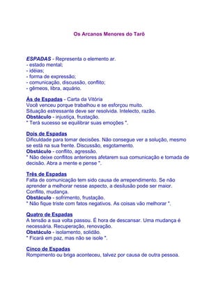 Os Arcanos Menores do Tarô



ESPADAS - Representa o elemento ar.
- estado mental;
- idéias;
- forma de expressão;
- comunicação, discussão, conflito;
- gêmeos, libra, aquário.

Ás de Espadas - Carta da Vitória
Você venceu porque trabalhou e se esforçou muito.
Situação estressante deve ser resolvida. Intelecto, razão.
Obstáculo - injustiça, frustação.
" Terá sucesso se equilibrar suas emoções ".

Dois de Espadas
Dificuldade para tomar decisões. Não consegue ver a solução, mesmo
se está na sua frente. Discussão, esgotamento.
Obstáculo - conflito, agressão.
" Não deixe conflitos anteriores afetarem sua comunicação e tomada de
decisão. Abra a mente e pense ".

Três de Espadas
Falta de comunicação tem sido causa de arrependimento. Se não
aprender a melhorar nesse aspecto, a desilusão pode ser maior.
Conflito, mudança.
Obstáculo - sofrimento, frustação.
" Não fique triste com fatos negativos. As coisas vão melhorar ".

Quatro de Espadas
A tensão a sua volta passou. É hora de descansar. Uma mudança é
necessária. Recuperação, renovação.
Obstáculo - isolamento, solidão.
" Ficará em paz, mas não se isole ".

Cinco de Espadas
Rompimento ou briga aconteceu, talvez por causa de outra pessoa.
 
